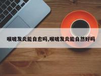 喉咙发炎能自愈吗,喉咙发炎能自然好吗