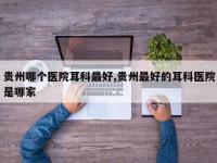 贵州哪个医院耳科最好,贵州最好的耳科医院是哪家