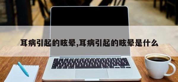 耳病引起的眩晕,耳病引起的眩晕是什么