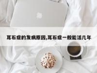 耳石症的发病原因,耳石症一般能活几年