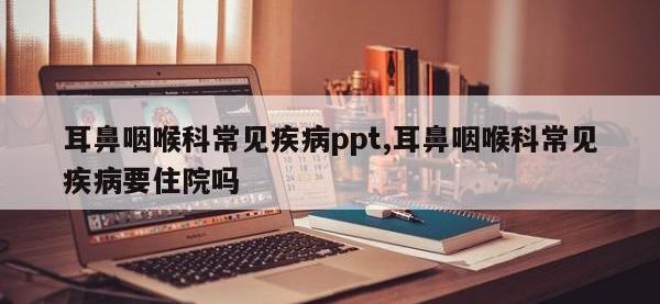 耳鼻咽喉科常见疾病ppt,耳鼻咽喉科常见疾病要住院吗