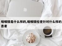 咽喉镜是什么样的,咽喉镜检查针对什么样的患者
