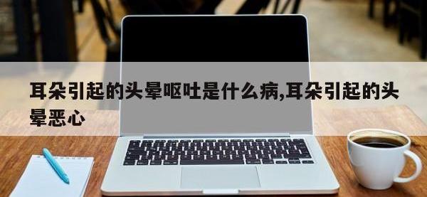 耳朵引起的头晕呕吐是什么病,耳朵引起的头晕恶心