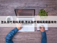 怎么治疗耳科炎症,怎么治疗耳科炎症最有效