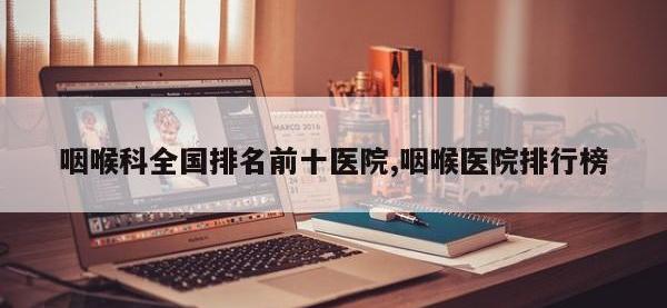 咽喉科全国排名前十医院,咽喉医院排行榜