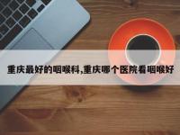 重庆最好的咽喉科,重庆哪个医院看咽喉好