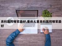 鼻科医院哪家最好,重庆儿童鼻科医院哪家最好