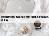 咽喉炎的治疗方法和小妙招,咽喉炎的偏方民间土方
