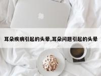 耳朵疾病引起的头晕,耳朵问题引起的头晕