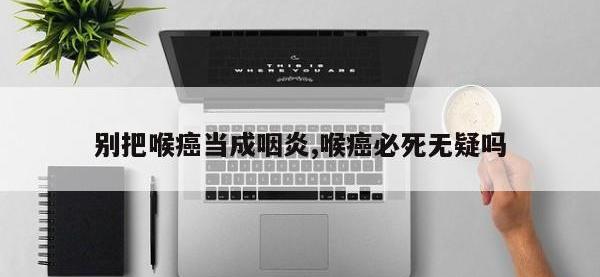 别把喉癌当成咽炎,喉癌必死无疑吗