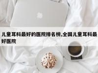 儿童耳科最好的医院排名榜,全国儿童耳科最好医院