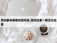耳科都有哪些检查项目,耳科检查一般怎么检查