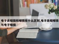 电子鼻咽镜和喉镜有什么区别,电子鼻咽喉镜与电子喉镜
