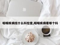 咽喉疾病挂什么科检查,咽喉疾病看哪个科