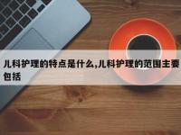 儿科护理的特点是什么,儿科护理的范围主要包括
