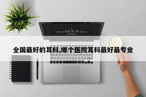 全国最好的耳科,哪个医院耳科最好最专业