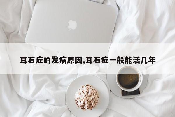 耳石症的发病原因,耳石症一般能活几年