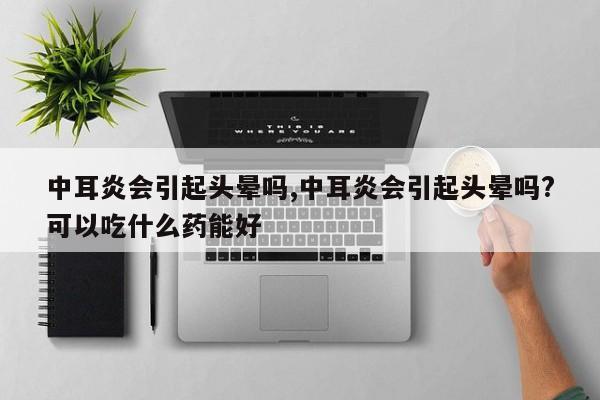 中耳炎会引起头晕吗,中耳炎会引起头晕吗?可以吃什么药能好