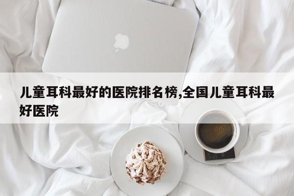 儿童耳科最好的医院排名榜,全国儿童耳科最好医院