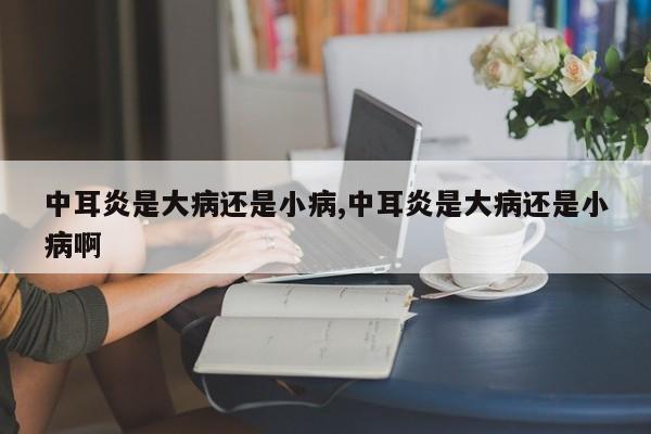 中耳炎是大病还是小病,中耳炎是大病还是小病啊